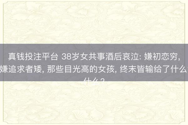 真钱投注平台 38岁女共事酒后哀泣: 嫌初恋穷, 嫌追求者矮, 那些目光高的女孩, 终末皆输给了什么?