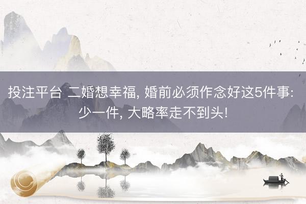 投注平台 二婚想幸福, 婚前必须作念好这5件事: 少一件, 大略率走不到头!