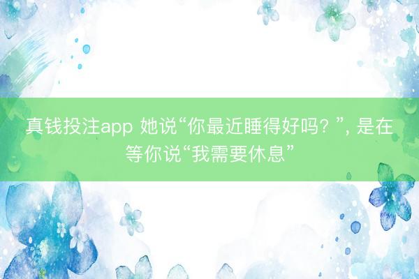 真钱投注app 她说“你最近睡得好吗? ”, 是在等你说“我需要休息”