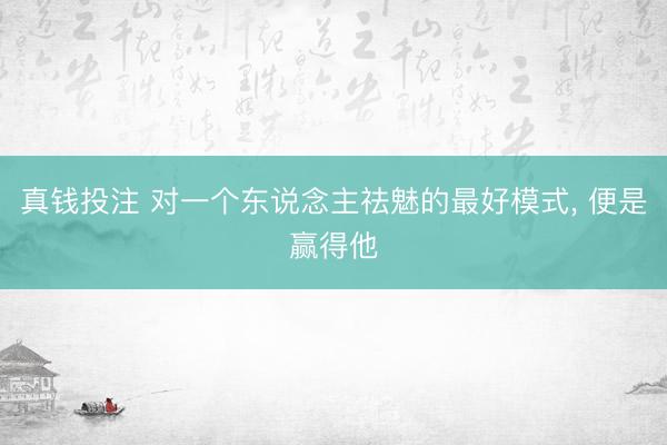 真钱投注 对一个东说念主祛魅的最好模式, 便是赢得他