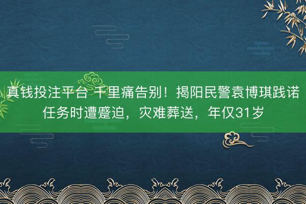 真钱投注平台 千里痛告别!揭阳民警袁博琪践诺任务时遭蹙迫,灾难葬送,年仅31岁