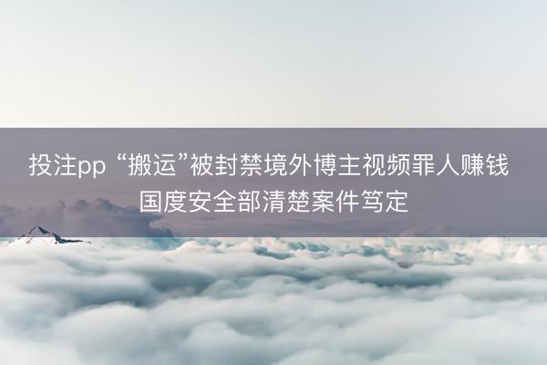 投注pp “搬运”被封禁境外博主视频罪人赚钱 国度安全部清楚案件笃定