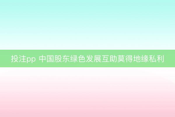投注pp 中国股东绿色发展互助莫得地缘私利
