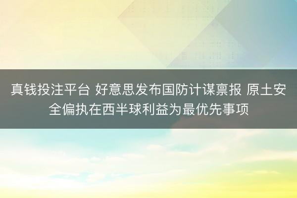 真钱投注平台 好意思发布国防计谋禀报 原土安全偏执在西半球利益为最优先事项