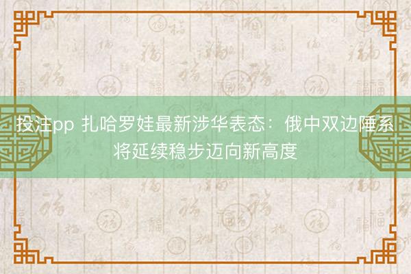 投注pp 扎哈罗娃最新涉华表态：俄中双边陲系将延续稳步迈向新高度