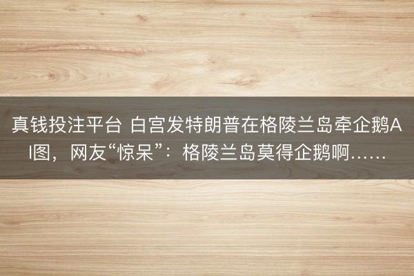 真钱投注平台 白宫发特朗普在格陵兰岛牵企鹅AI图，网友“惊呆”：格陵兰岛莫得企鹅啊……