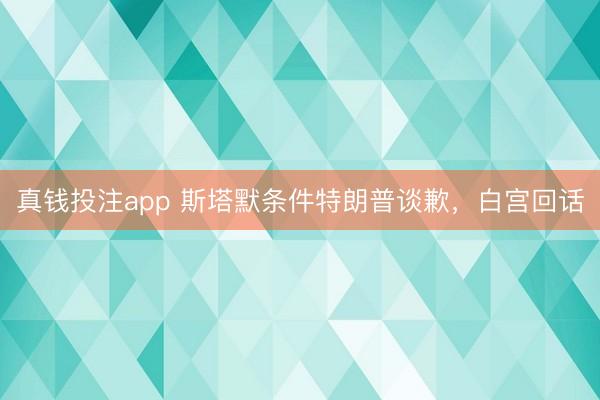 真钱投注app 斯塔默条件特朗普谈歉，白宫回话