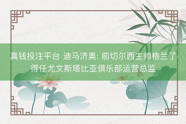 真钱投注平台 迪马济奥: 前切尔西主帅格兰了得任尤文斯塔比亚俱乐部运营总监