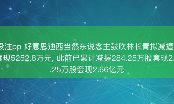 投注pp 好意思迪西当然东说念主鼓吹林长青拟减握80万股套现5252.8万元, 此前已累计减握284.25万股套现2.66亿元