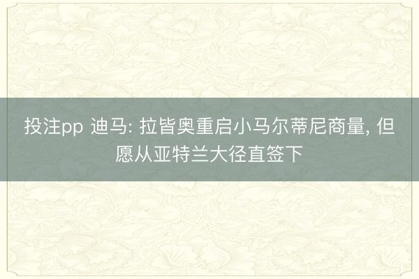 投注pp 迪马: 拉皆奥重启小马尔蒂尼商量, 但愿从亚特兰大径直签下