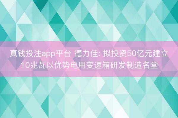 真钱投注app平台 德力佳: 拟投资50亿元建立10兆瓦以优势电用变速箱研发制造名堂