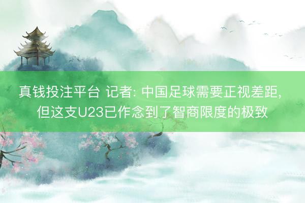 真钱投注平台 记者: 中国足球需要正视差距, 但这支U23已作念到了智商限度的极致