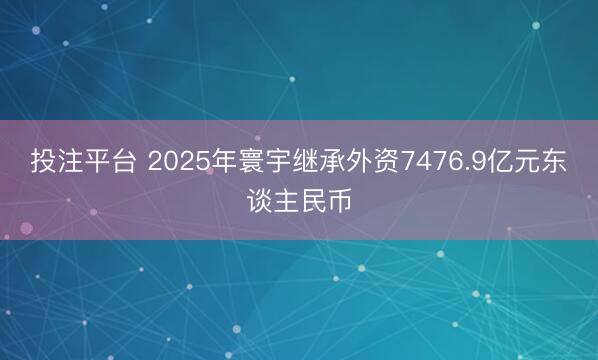 投注平台 2025年寰宇继承外资7476.9亿元东谈主民币