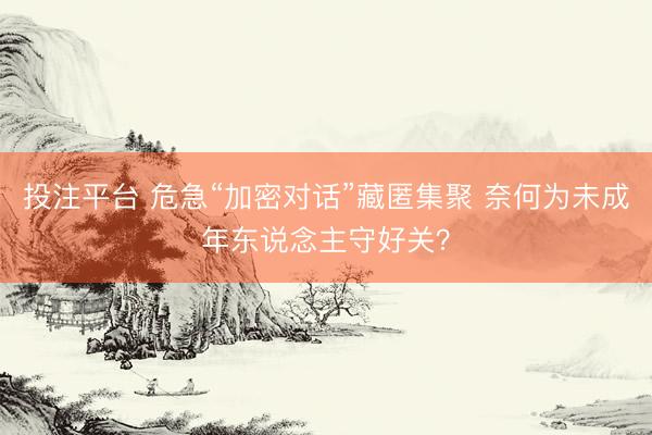 投注平台 危急“加密对话”藏匿集聚 奈何为未成年东说念主守好关？