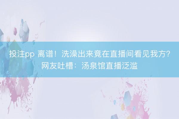 投注pp 离谱！洗澡出来竟在直播间看见我方？网友吐槽：汤泉馆直播泛滥