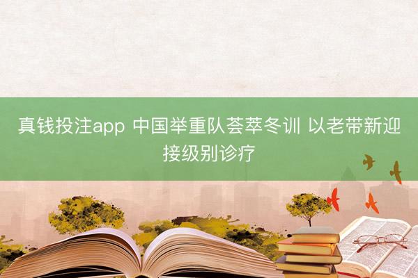 真钱投注app 中国举重队荟萃冬训 以老带新迎接级别诊疗