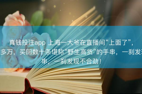 真钱投注app 上海一大爷在直播间“上面了”，砸进去10多万，买回数十条堪称“野生高货”的手串，一刹发现不合劲！