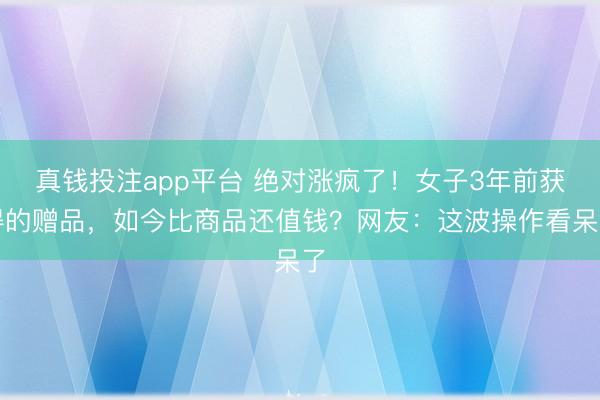 真钱投注app平台 绝对涨疯了!女子3年前获得的赠品,如今比商品还值钱?网友:这波操作看呆了
