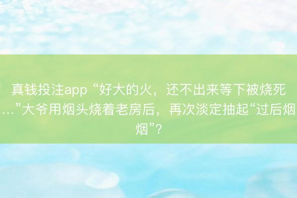 真钱投注app “好大的火，还不出来等下被烧死……”大爷用烟头烧着老房后，再次淡定抽起“过后烟”？