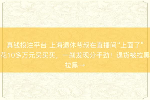 真钱投注平台 上海退休爷叔在直播间“上面了”，花10多万元买买买，一刹发现分手劲！退货被拉黑→