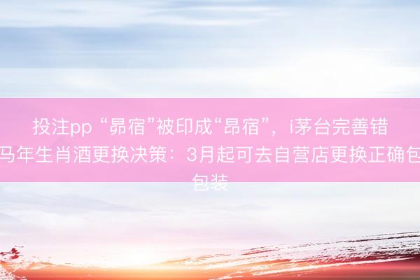 投注pp “昴宿”被印成“昂宿”，i茅台完善错印马年生肖酒更换决策：3月起可去自营店更换正确包装