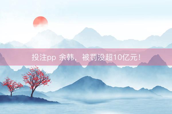 投注pp 余韩,被罚没超10亿元!