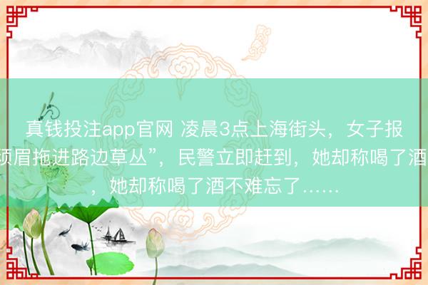 真钱投注app官网 凌晨3点上海街头,女子报警称“被生分须眉拖进路边草丛”,民警立即赶到,她却称喝了酒不难忘了……