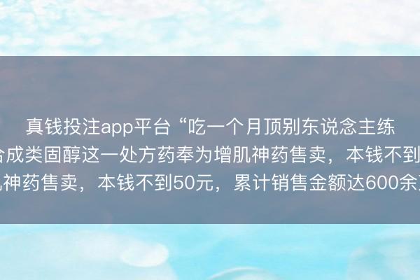 真钱投注app平台 “吃一个月顶别东说念主练半年”，健身深爱者将合成类固醇这一处方药奉为增肌神药售卖，本钱不到50元，累计销售金额达600余万元