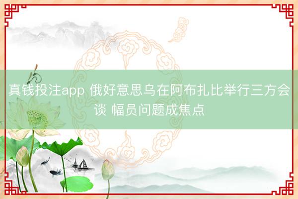 真钱投注app 俄好意思乌在阿布扎比举行三方会谈 幅员问题成焦点