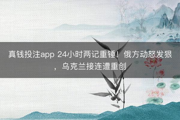 真钱投注app 24小时两记重锤!俄方动怒发狠,乌克兰接连遭重创