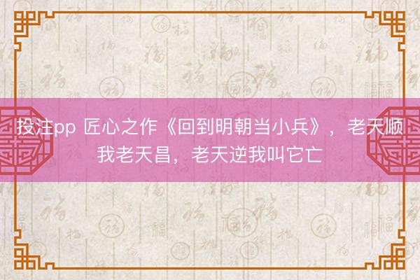 投注pp 匠心之作《回到明朝当小兵》，老天顺我老天昌，老天逆我叫它亡