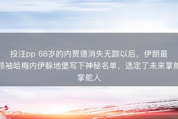 投注pp 68岁的内贾德消失无踪以后,伊朗最高领袖哈梅内伊躲地堡写下神秘名单,选定了未来掌舵人