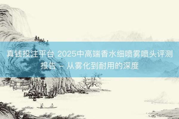 真钱投注平台 2025中高端香水细喷雾喷头评测报告 - 从雾化到耐用的深度