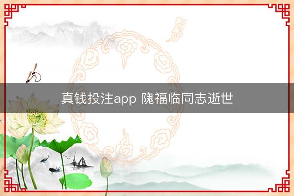 真钱投注app 隗福临同志逝世
