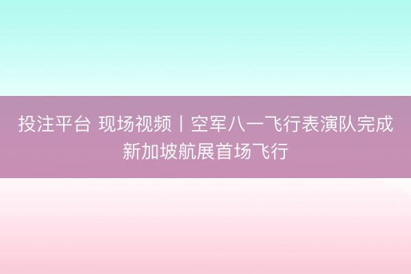 投注平台 现场视频丨空军八一飞行表演队完成新加坡航展首场飞行