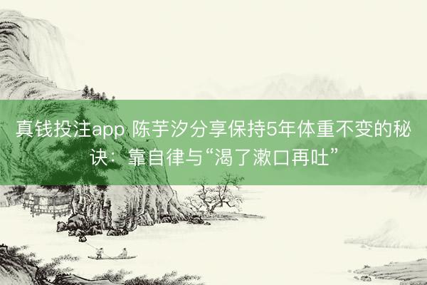 真钱投注app 陈芋汐分享保持5年体重不变的秘诀：靠自律与“渴了漱口再吐”