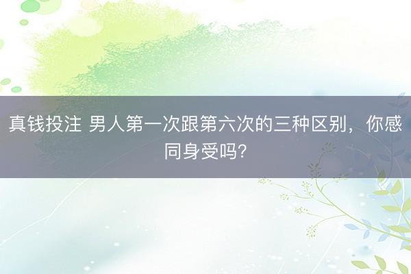 真钱投注 男人第一次跟第六次的三种区别,你感同身受吗?