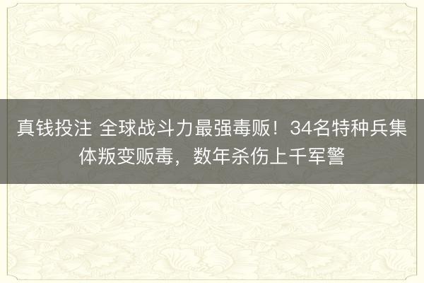 真钱投注 全球战斗力最强毒贩!34名特种兵集体叛变贩毒,数年杀伤上千军警