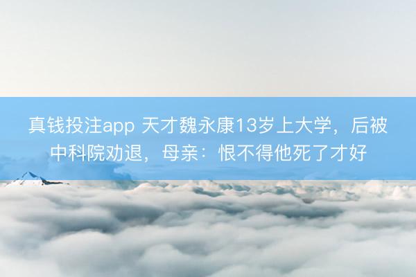 真钱投注app 天才魏永康13岁上大学,后被中科院劝退,母亲:恨不得他死了才好