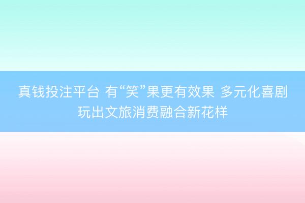 真钱投注平台 有“笑”果更有效果 多元化喜剧玩出文旅消费融合新花样