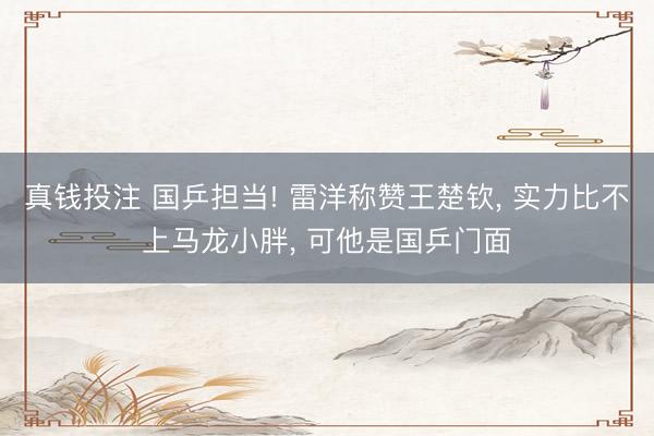 真钱投注 国乒担当! 雷洋称赞王楚钦, 实力比不上马龙小胖, 可他是国乒门面