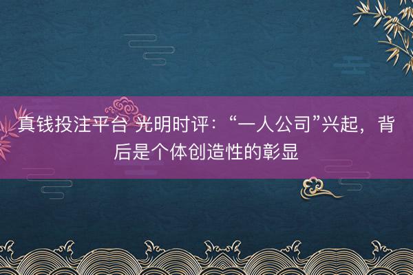 真钱投注平台 光明时评：“一人公司”兴起，背后是个体创造性的彰显