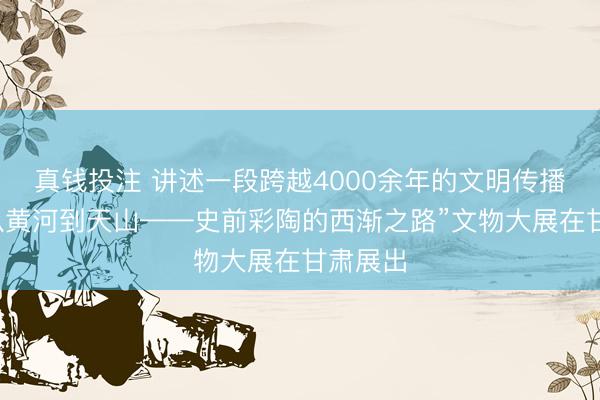 真钱投注 讲述一段跨越4000余年的文明传播故事“从黄河到天山——史前彩陶的西渐之路”文物大展在甘肃展出