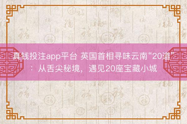 真钱投注app平台 英国首相寻味云南“20道”:从舌尖秘境,遇见20座宝藏小城