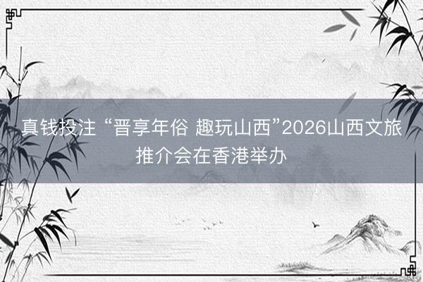 真钱投注 “晋享年俗 趣玩山西”2026山西文旅推介会在香港举办