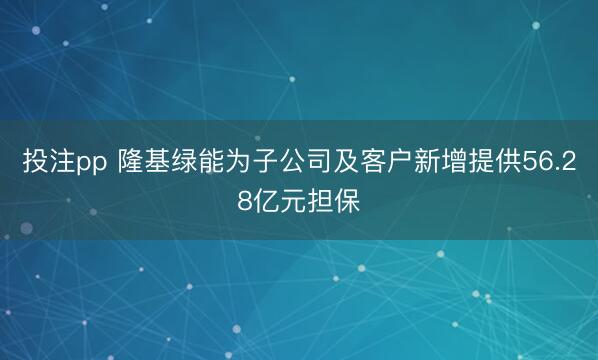投注pp 隆基绿能为子公司及客户新增提供56.28亿元担保