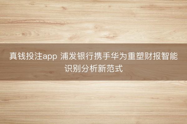 真钱投注app 浦发银行携手华为重塑财报智能识别分析新范式