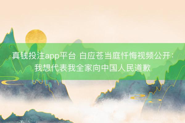 真钱投注app平台 白应苍当庭忏悔视频公开:我想代表我全家向中国人民道歉