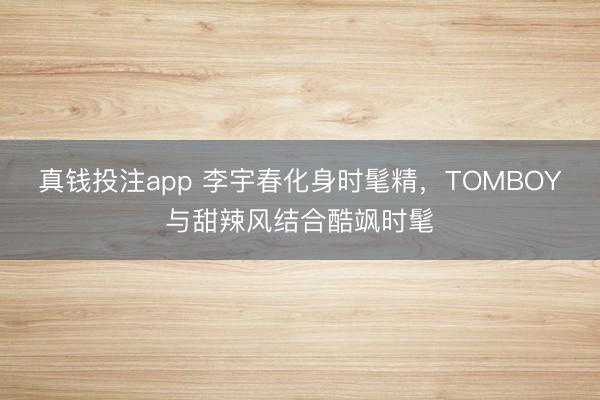 真钱投注app 李宇春化身时髦精,TOMBOY与甜辣风结合酷飒时髦