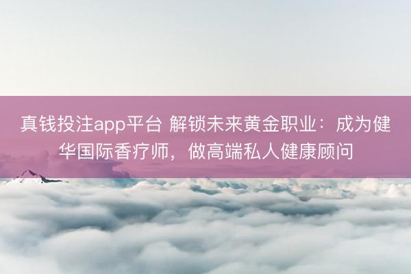 真钱投注app平台 解锁未来黄金职业:成为健华国际香疗师,做高端私人健康顾问